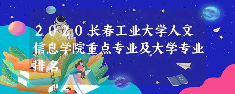2020长春工业大学人文信息学院重点专业及大学专业排名 2020长春工业大学人文信息学院重点专业及大学专业排名
