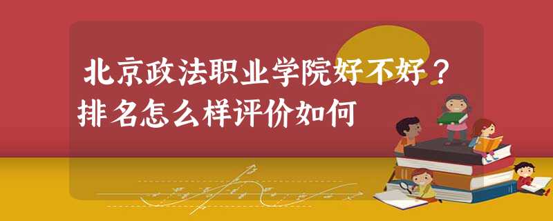 北京政法职业学院好不好?排名怎么样评价如何 北京政法职业学院好不好?排名怎么样评价如何
