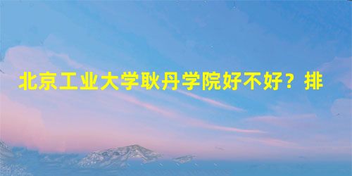 北京工业大学耿丹学院好不好?排名怎么样评价如何 北京工业大学耿丹学院好不好?排名怎么样评价如何