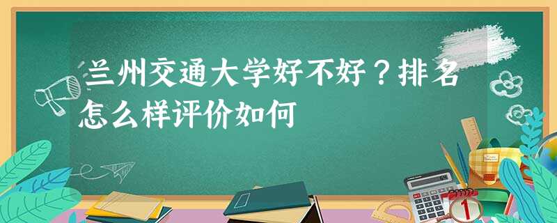 兰州交通大学好不好?排名怎么样评价如何 兰州交通大学好不好?排名怎么样评价如何