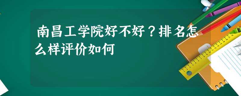南昌工学院好不好?排名怎么样评价如何 南昌工学院好不好?排名怎么样评价如何