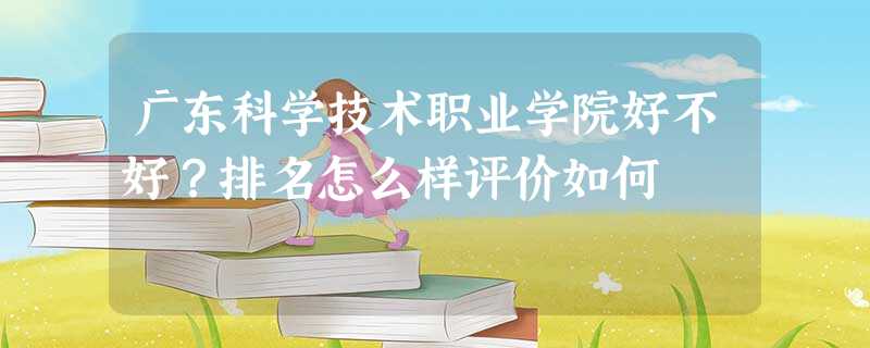 广东科学技术职业学院好不好?排名怎么样评价如何 广东科学技术职业学院好不好?排名怎么样评价如何