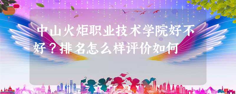 中山火炬职业技术学院好不好?排名怎么样评价如何 中山火炬职业技术学院好不好?排名怎么样评价如何