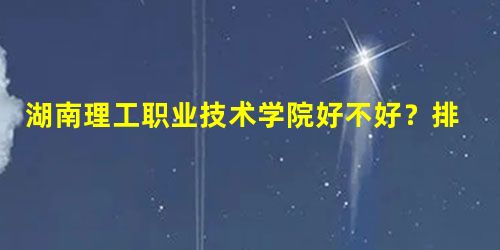 湖南理工职业技术学院好不好?排名怎么样评价如何 湖南理工职业技术学院好不好?排名怎么样评价如何