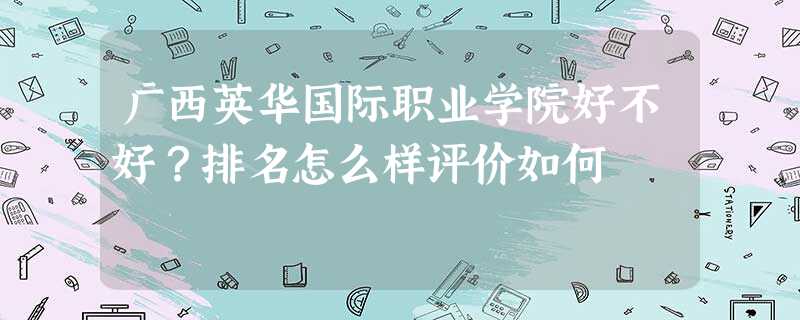 广西英华国际职业学院好不好?排名怎么样评价如何 广西英华国际职业学院好不好?排名怎么样评价如何
