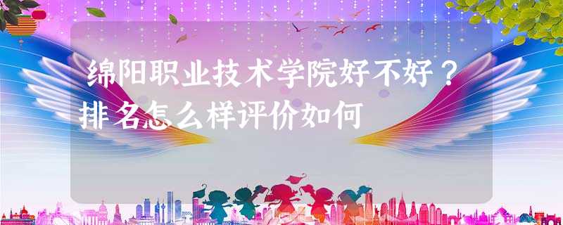绵阳职业技术学院好不好?排名怎么样评价如何 绵阳职业技术学院好不好?排名怎么样评价如何