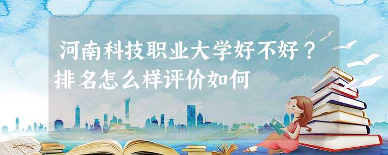 河南科技职业大学好不好?排名怎么样评价如何 河南科技职业大学好不好?排名怎么样评价如何