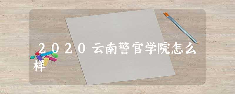 2020云南警官学院怎么样 2020云南警官学院怎么样