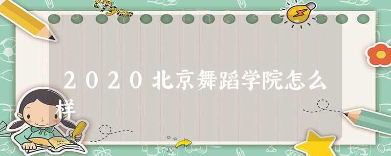 2020北京舞蹈学院怎么样 2020北京舞蹈学院怎么样