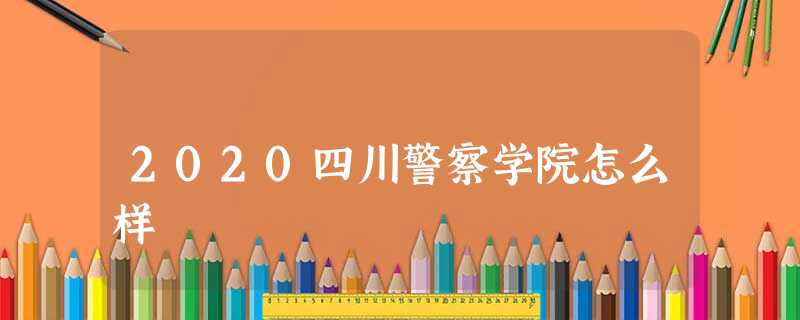 2020四川警察学院怎么样 2020四川警察学院怎么样