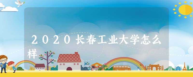 2020长春工业大学怎么样 2020长春工业大学怎么样