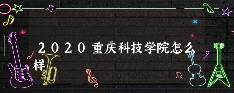 2020重庆科技学院怎么样 2020重庆科技学院怎么样