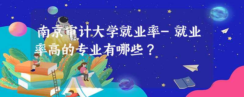 南京审计大学就业率-就业率高的专业有哪些? 南京审计大学就业率-就业率高的专业有哪些?