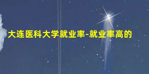 大连医科大学就业率-就业率高的专业有哪些? 大连医科大学就业率-就业率高的专业有哪些?
