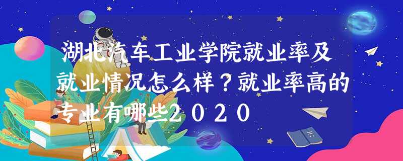 湖北汽车工业学院就业率及就业情况怎么样?就业率高的专业有哪些2020 湖北汽车工业学院就业率及就业情况怎么样?就业率高的专业有哪些2020