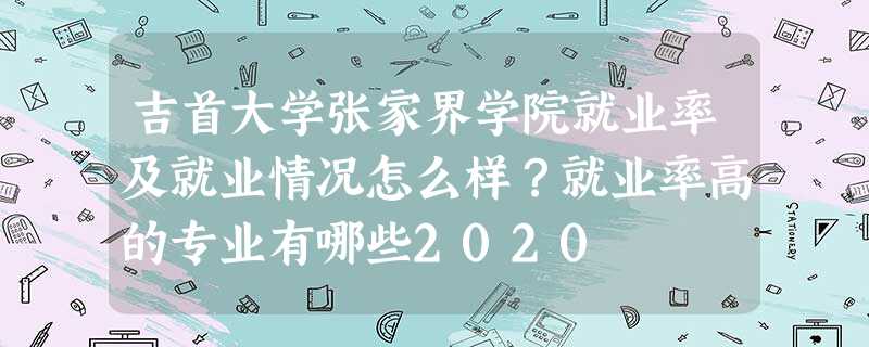 吉首大学张家界学院就业率及就业情况怎么样?就业率高的专业有哪些2020 吉首大学张家界学院就业率及就业情况怎么样?就业率高的专业有哪些2020