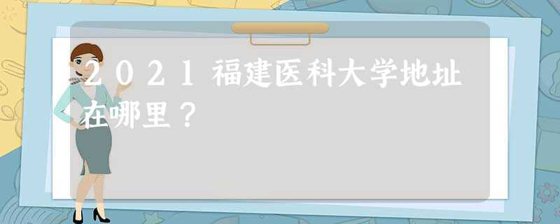 2021福建医科大学地址在哪里? 2021福建医科大学地址在哪里?