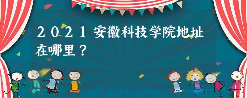 2021安徽科技学院地址在哪里? 2021安徽科技学院地址在哪里?