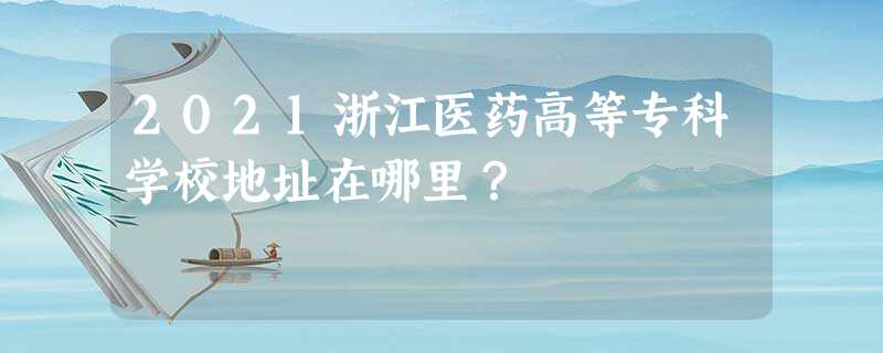 2021浙江医药高等专科学校地址在哪里? 2021浙江医药高等专科学校地址在哪里?