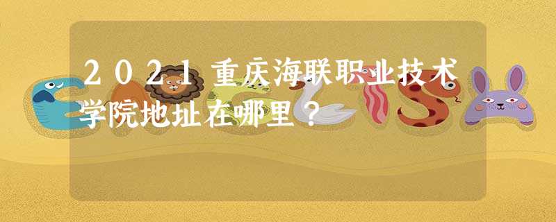 2021重庆海联职业技术学院地址在哪里? 2021重庆海联职业技术学院地址在哪里?