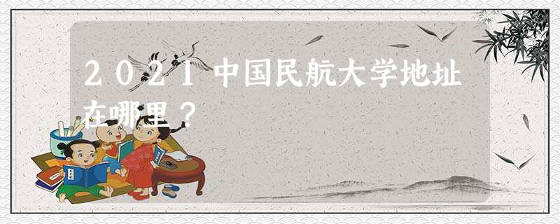 2021中国民航大学地址在哪里? 2021中国民航大学地址在哪里?