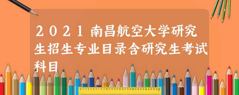 2021南昌航空大学研究生招生专业目录含研究生考试科目 2021南昌航空大学研究生招生专业目录含研究生考试科目