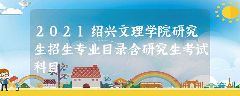 2021绍兴文理学院研究生招生专业目录含研究生考试科目 2021绍兴文理学院研究生招生专业目录含研究生考试科目