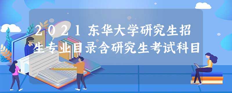 2021东华大学研究生招生专业目录含研究生考试科目 2021东华大学研究生招生专业目录含研究生考试科目