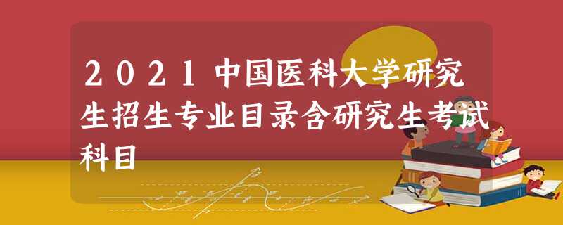 2021中国医科大学研究生招生专业目录含研究生考试科目 2021中国医科大学研究生招生专业目录含研究生考试科目