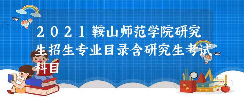 2021鞍山师范学院研究生招生专业目录含研究生考试科目 2021鞍山师范学院研究生招生专业目录含研究生考试科目