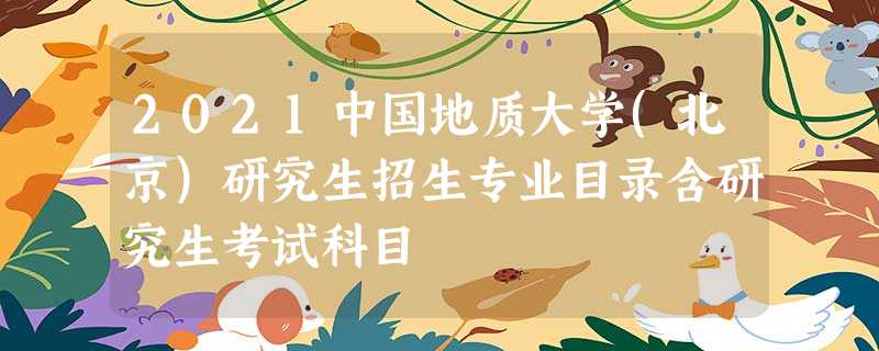 2021中国地质大学(北京)研究生招生专业目录含研究生考试科目 2021中国地质大学(北京)研究生招生专业目录含研究生考试科目