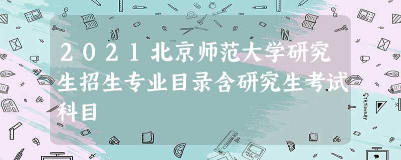 2021北京师范大学研究生招生专业目录含研究生考试科目 2021北京师范大学研究生招生专业目录含研究生考试科目