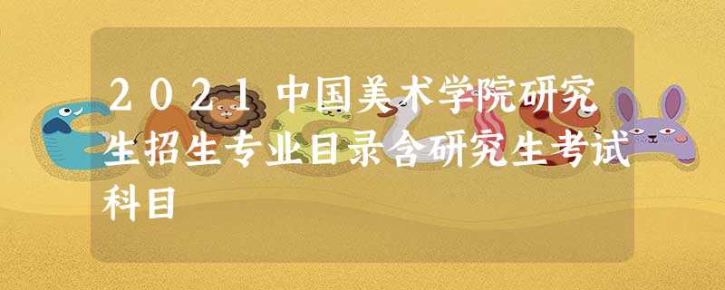 2021中国美术学院研究生招生专业目录含研究生考试科目 2021中国美术学院研究生招生专业目录含研究生考试科目