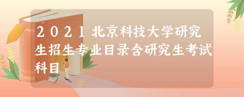 2021北京科技大学研究生招生专业目录含研究生考试科目 2021北京科技大学研究生招生专业目录含研究生考试科目