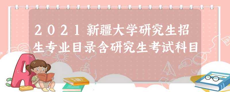 2021新疆大学研究生招生专业目录含研究生考试科目 2021新疆大学研究生招生专业目录含研究生考试科目