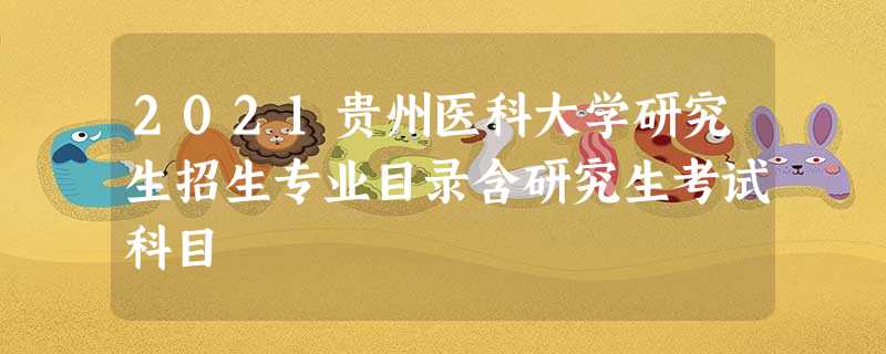 2021贵州医科大学研究生招生专业目录含研究生考试科目 2021贵州医科大学研究生招生专业目录含研究生考试科目