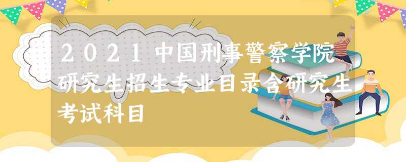 2021中国刑事警察学院研究生招生专业目录含研究生考试科目 2021中国刑事警察学院研究生招生专业目录含研究生考试科目