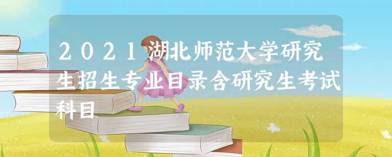 2021湖北师范大学研究生招生专业目录含研究生考试科目 2021湖北师范大学研究生招生专业目录含研究生考试科目