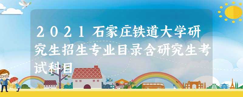 2021石家庄铁道大学研究生招生专业目录含研究生考试科目 2021石家庄铁道大学研究生招生专业目录含研究生考试科目