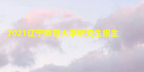 2021辽宁师范大学研究生招生专业目录含研究生考试科目 2021辽宁师范大学研究生招生专业目录含研究生考试科目