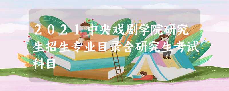 2021中央戏剧学院研究生招生专业目录含研究生考试科目 2021中央戏剧学院研究生招生专业目录含研究生考试科目