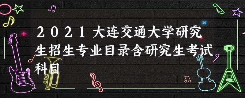 2021大连交通大学研究生招生专业目录含研究生考试科目 2021大连交通大学研究生招生专业目录含研究生考试科目