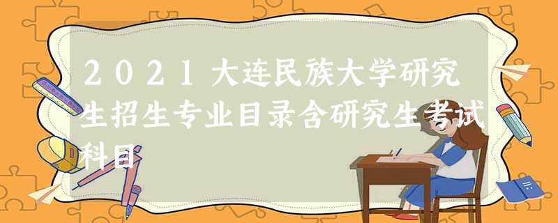 2021大连民族大学研究生招生专业目录含研究生考试科目 2021大连民族大学研究生招生专业目录含研究生考试科目