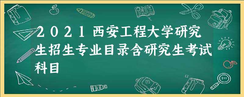 2021西安工程大学研究生招生专业目录含研究生考试科目 2021西安工程大学研究生招生专业目录含研究生考试科目