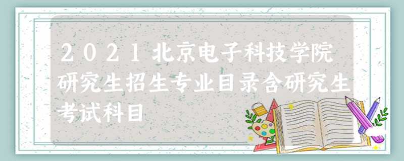 2021北京电子科技学院研究生招生专业目录含研究生考试科目 2021北京电子科技学院研究生招生专业目录含研究生考试科目