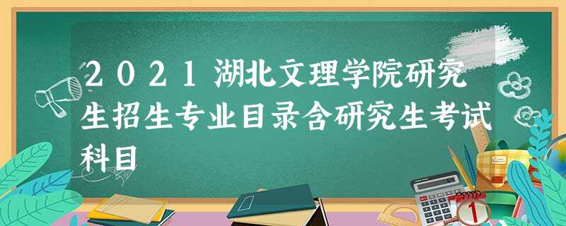 2021湖北文理学院研究生招生专业目录含研究生考试科目 2021湖北文理学院研究生招生专业目录含研究生考试科目