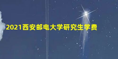 2021西安邮电大学研究生学费及各专业学费多少钱一年 2021西安邮电大学研究生学费及各专业学费多少钱一年