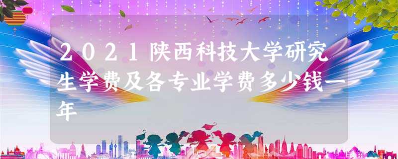 2021陕西科技大学研究生学费及各专业学费多少钱一年 2021陕西科技大学研究生学费及各专业学费多少钱一年