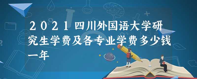 2021四川外国语大学研究生学费及各专业学费多少钱一年 2021四川外国语大学研究生学费及各专业学费多少钱一年