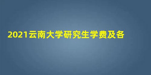 2021云南大学研究生学费及各专业学费多少钱一年 2021云南大学研究生学费及各专业学费多少钱一年